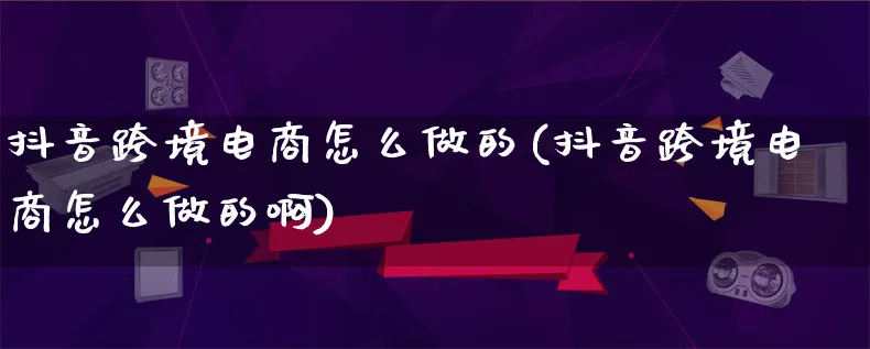 抖音跨境电商怎么做的(抖音跨境电商怎么做的啊)_https://www.lfyiying.com_股票百科_第1张