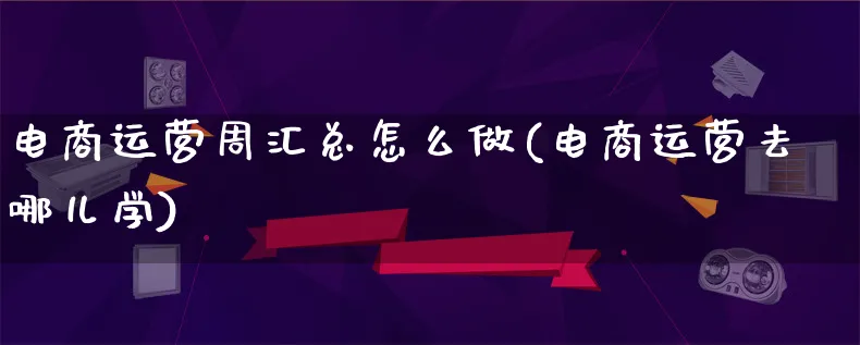 电商运营周汇总怎么做(电商运营去哪儿学)_https://www.lfyiying.com_股票百科_第1张