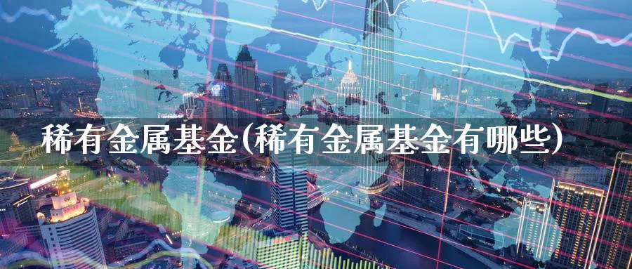 稀有金属基金(稀有金属基金有哪些)_https://www.lfyiying.com_证券_第1张