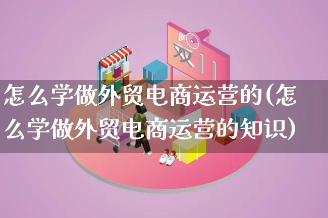 怎么学做外贸电商运营的(怎么学做外贸电商运营的知识)_https://www.lfyiying.com_股票百科_第1张