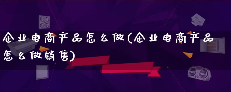 企业电商产品怎么做(企业电商产品怎么做销售)_https://www.lfyiying.com_证券_第1张