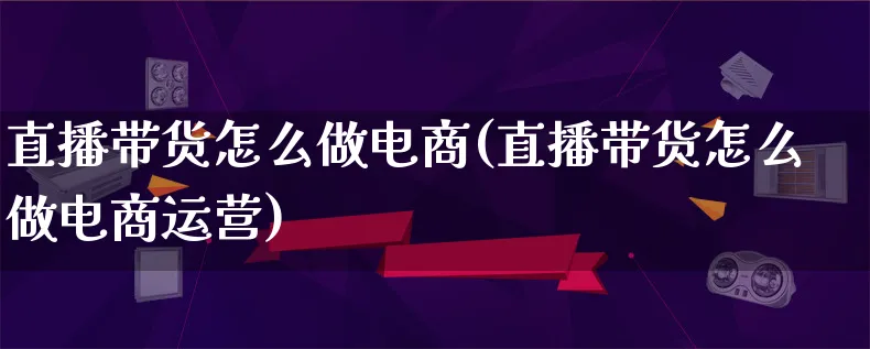 直播带货怎么做电商(直播带货怎么做电商运营)_https://www.lfyiying.com_港股_第1张