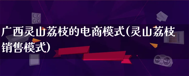 广西灵山荔枝的电商模式(灵山荔枝销售模式)_https://www.lfyiying.com_股票百科_第1张