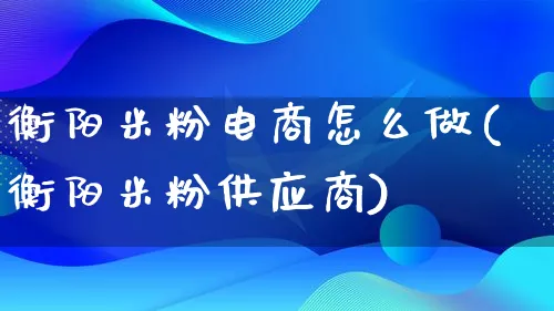 衡阳米粉电商怎么做(衡阳米粉供应商)_https://www.lfyiying.com_证券_第1张