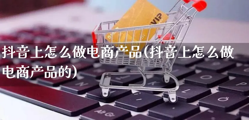 抖音上怎么做电商产品(抖音上怎么做电商产品的)_https://www.lfyiying.com_证券_第1张