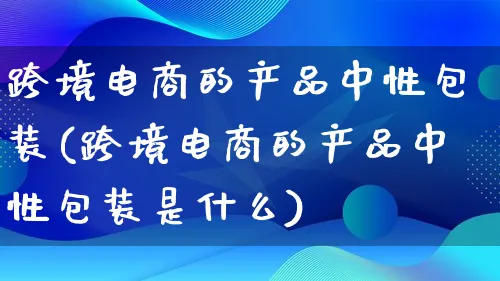 跨境电商的产品中性包装(跨境电商的产品中性包装是什么)_https://www.lfyiying.com_美股_第1张