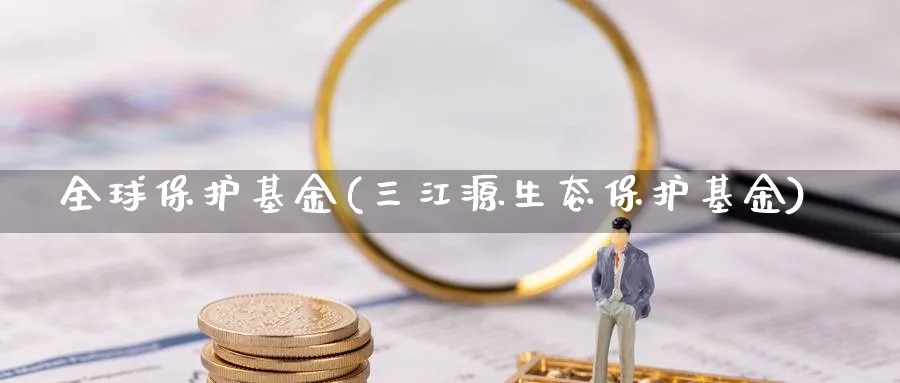 全球保护基金(三江源生态保护基金)_https://www.lfyiying.com_个股_第1张