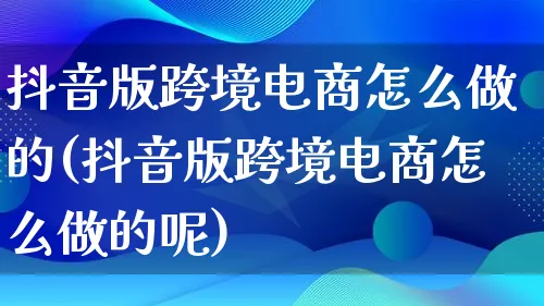 抖音版跨境电商怎么做的(抖音版跨境电商怎么做的呢)_https://www.lfyiying.com_股票百科_第1张