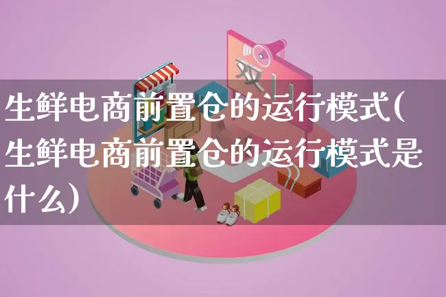 生鲜电商前置仓的运行模式(生鲜电商前置仓的运行模式是什么)_https://www.lfyiying.com_股票百科_第1张