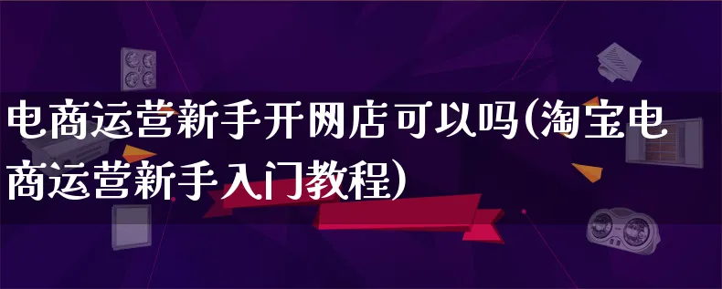 电商运营新手开网店可以吗(淘宝电商运营新手入门教程)_https://www.lfyiying.com_港股_第1张