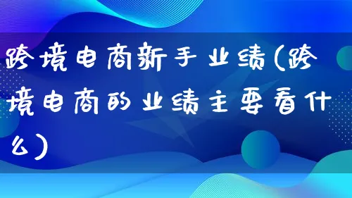 跨境电商新手业绩(跨境电商的业绩主要看什么)_https://www.lfyiying.com_股票百科_第1张