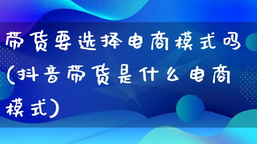 带货要选择电商模式吗(抖音带货是什么电商模式)_https://www.lfyiying.com_股票百科_第1张