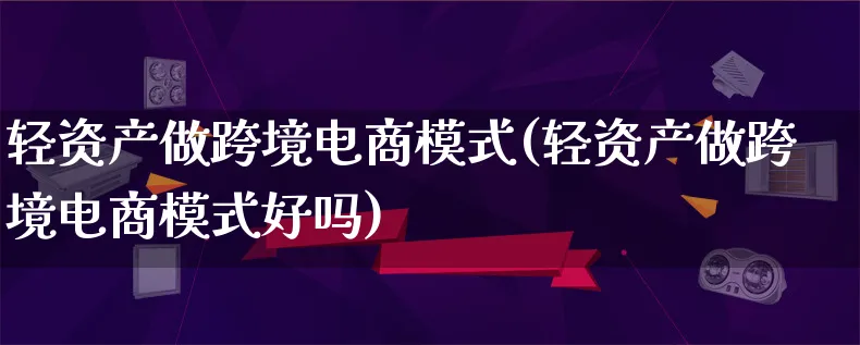 轻资产做跨境电商模式(轻资产做跨境电商模式好吗)_https://www.lfyiying.com_股票百科_第1张