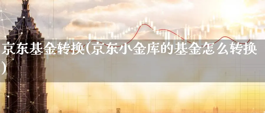 京东基金转换(京东小金库的基金怎么转换)_https://www.lfyiying.com_股票百科_第1张