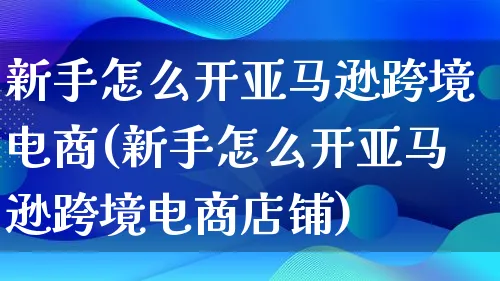 新手怎么开亚马逊跨境电商(新手怎么开亚马逊跨境电商店铺)_https://www.lfyiying.com_股票百科_第1张