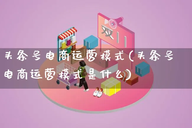 头条号电商运营模式(头条号电商运营模式是什么)_https://www.lfyiying.com_股票百科_第1张