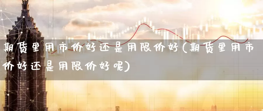 期货里用市价好还是用限价好(期货里用市价好还是用限价好呢)_https://www.lfyiying.com_股吧_第1张