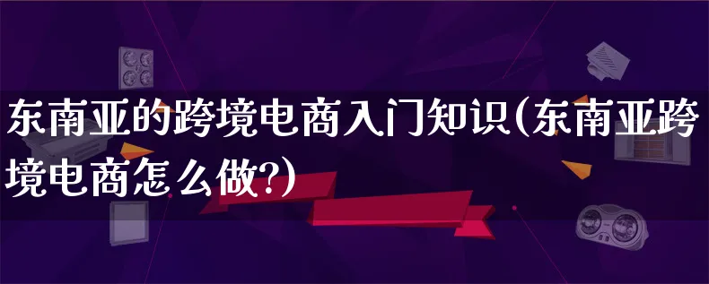 东南亚的跨境电商入门知识(东南亚跨境电商怎么做?)_https://www.lfyiying.com_个股_第1张