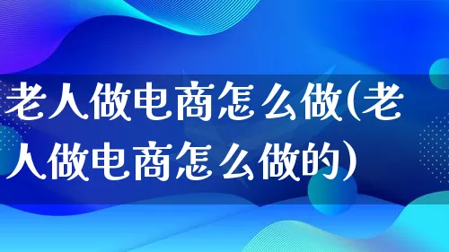 老人做电商怎么做(老人做电商怎么做的)_https://www.lfyiying.com_证券_第1张