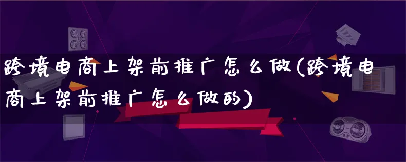 跨境电商上架前推广怎么做(跨境电商上架前推广怎么做的)_https://www.lfyiying.com_新股_第1张