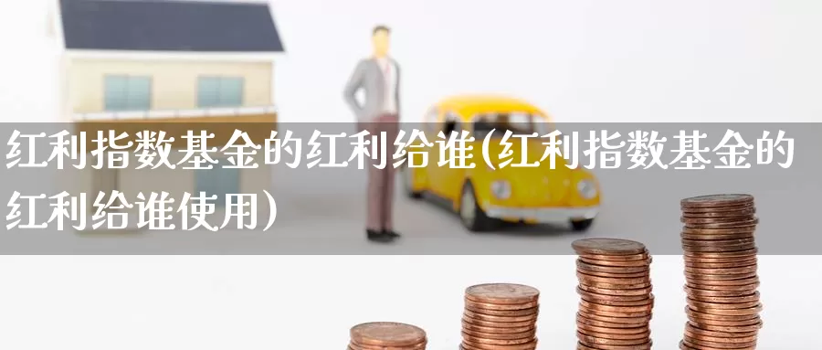 红利指数基金的红利给谁(红利指数基金的红利给谁使用)_https://www.lfyiying.com_证券_第1张