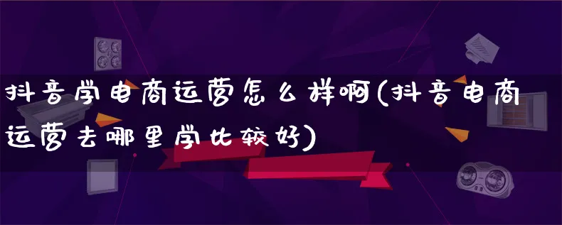 抖音学电商运营怎么样啊(抖音电商运营去哪里学比较好)_https://www.lfyiying.com_股票百科_第1张