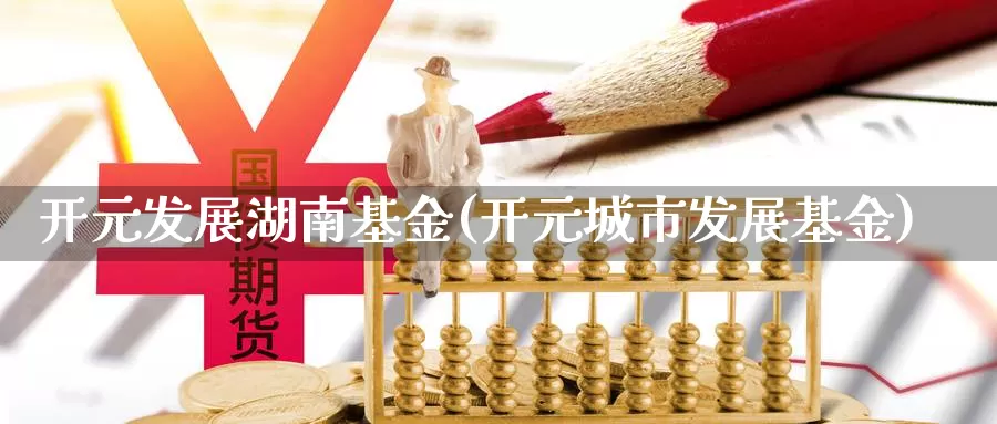 开元发展湖南基金(开元城市发展基金)_https://www.lfyiying.com_个股_第1张