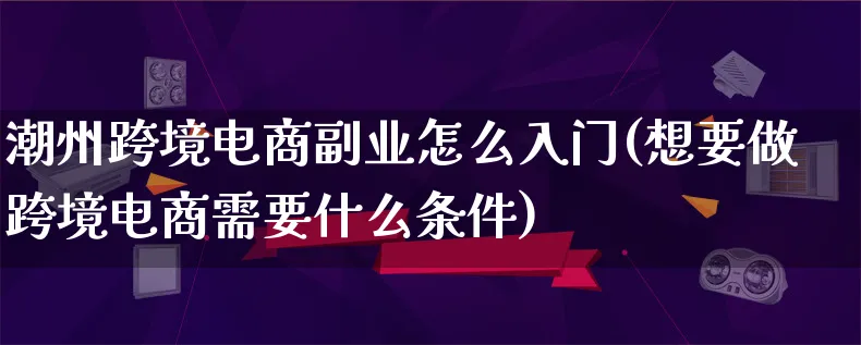 潮州跨境电商副业怎么入门(想要做跨境电商需要什么条件)_https://www.lfyiying.com_个股_第1张