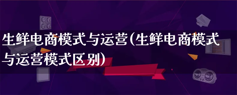 生鲜电商模式与运营(生鲜电商模式与运营模式区别)_https://www.lfyiying.com_股票百科_第1张