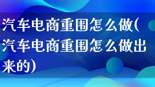 汽车电商重围怎么做(汽车电商重围怎么做出来的)_https://www.lfyiying.com_证券_第1张