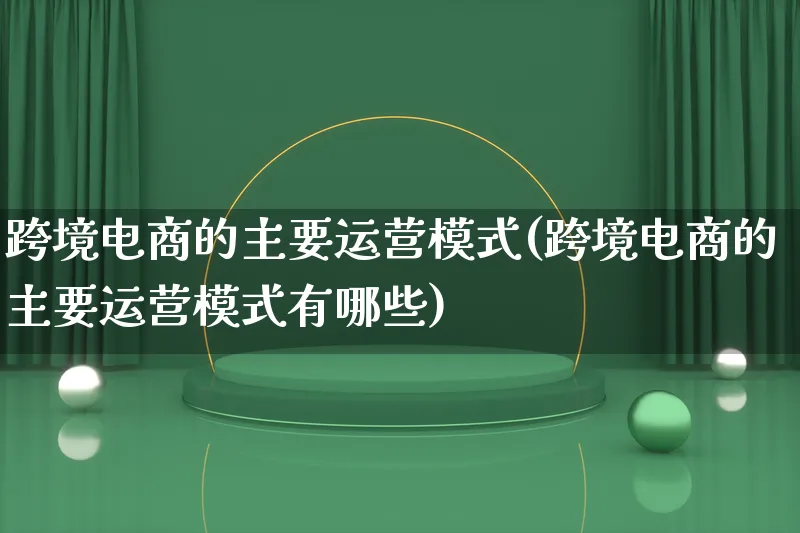 跨境电商的主要运营模式(跨境电商的主要运营模式有哪些)_https://www.lfyiying.com_股票百科_第1张