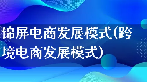 锦屏电商发展模式(跨境电商发展模式)_https://www.lfyiying.com_股票百科_第1张