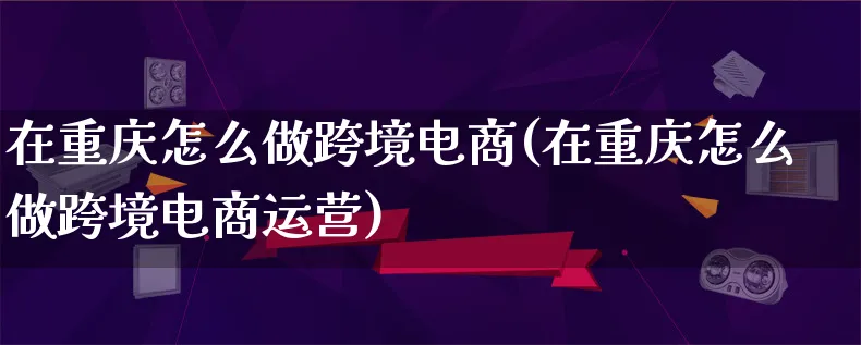 在重庆怎么做跨境电商(在重庆怎么做跨境电商运营)_https://www.lfyiying.com_新股_第1张