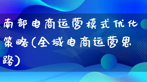 南部电商运营模式优化策略(全域电商运营思路)_https://www.lfyiying.com_股票百科_第1张