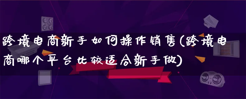 跨境电商新手如何操作销售(跨境电商哪个平台比较适合新手做)_https://www.lfyiying.com_港股_第1张