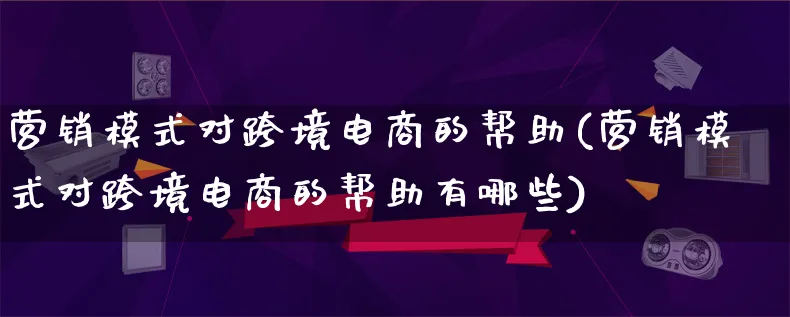 营销模式对跨境电商的帮助(营销模式对跨境电商的帮助有哪些)_https://www.lfyiying.com_个股_第1张