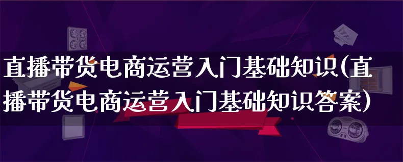 直播带货电商运营入门基础知识(直播带货电商运营入门基础知识答案)_https://www.lfyiying.com_股票百科_第1张