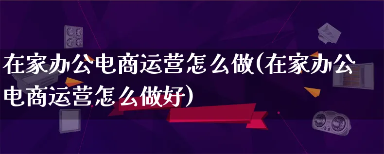 在家办公电商运营怎么做(在家办公电商运营怎么做好)_https://www.lfyiying.com_股票百科_第1张