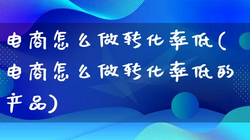 电商怎么做转化率低(电商怎么做转化率低的产品)_https://www.lfyiying.com_美股_第1张