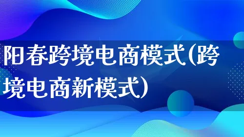 阳春跨境电商模式(跨境电商新模式)_https://www.lfyiying.com_股票百科_第1张