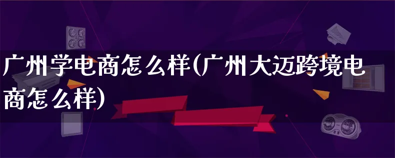 广州学电商怎么样(广州大迈跨境电商怎么样)_https://www.lfyiying.com_个股_第1张