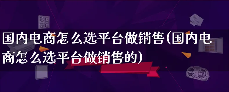 国内电商怎么选平台做销售(国内电商怎么选平台做销售的)_https://www.lfyiying.com_证券_第1张