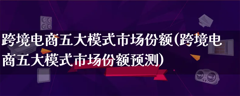 跨境电商五大模式市场份额(跨境电商五大模式市场份额预测)_https://www.lfyiying.com_港股_第1张