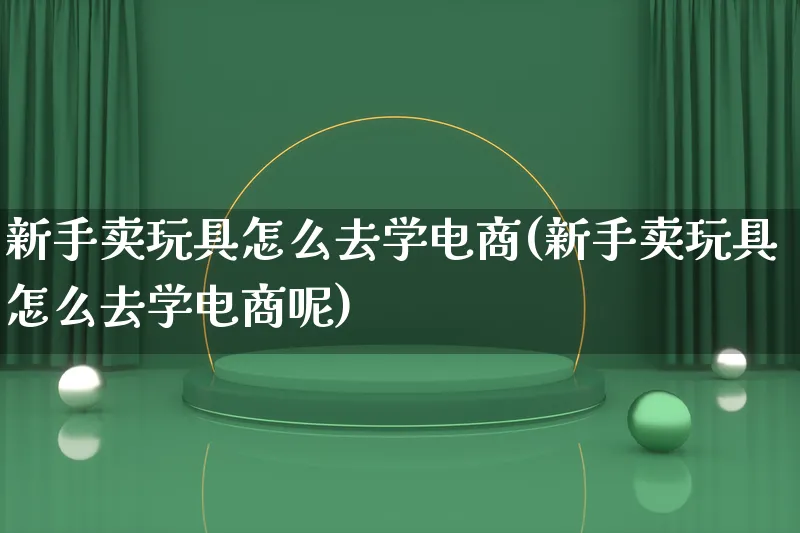 新手卖玩具怎么去学电商(新手卖玩具怎么去学电商呢)_https://www.lfyiying.com_股票百科_第1张