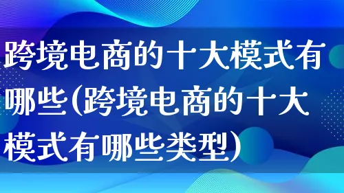 跨境电商的十大模式有哪些(跨境电商的十大模式有哪些类型)_https://www.lfyiying.com_股票百科_第1张