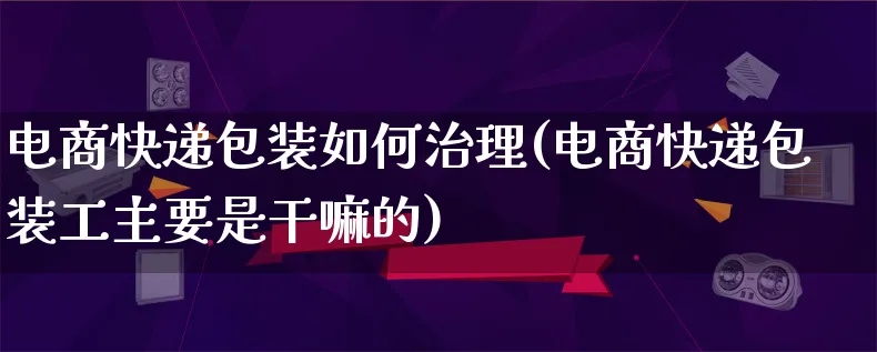 电商快递包装如何治理(电商快递包装工主要是干嘛的)_https://www.lfyiying.com_股票百科_第1张