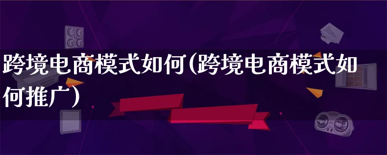 跨境电商模式如何(跨境电商模式如何推广)_https://www.lfyiying.com_股票百科_第1张