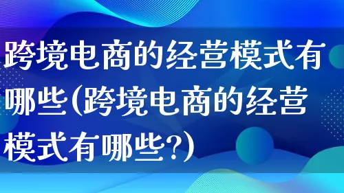 跨境电商的经营模式有哪些(跨境电商的经营模式有哪些?)_https://www.lfyiying.com_股票百科_第1张