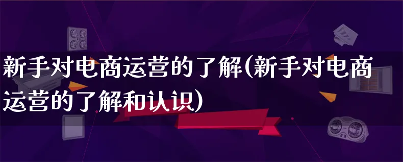 新手对电商运营的了解(新手对电商运营的了解和认识)_https://www.lfyiying.com_股票百科_第1张