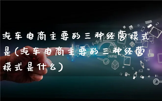 汽车电商主要的三种经营模式是(汽车电商主要的三种经营模式是什么)_https://www.lfyiying.com_股票百科_第1张